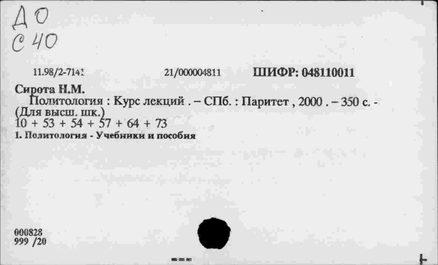 ﻿до
а чо
11.98/2-7141
21/000004811 ШИФР: 048110011
Сирота И.М.
Политология : Курс лекций . - СПб.: Паритет , 2000 . - 350 с. -(Для высш, шк.)
10 + 53 + 54 + 57 + 64 + 73
1. Политология - Учебники и пособия
000828
999 /20
I-